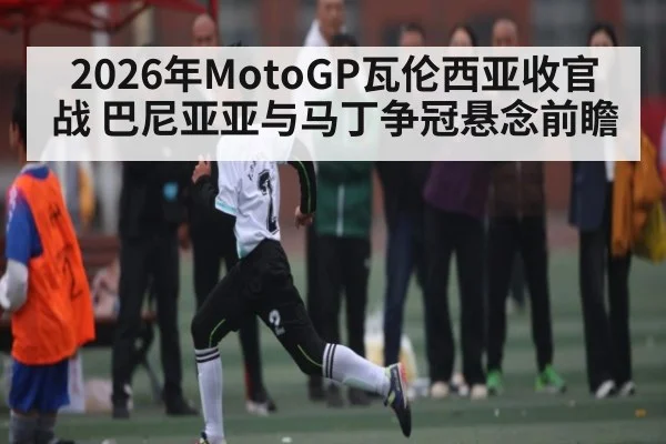 2026年MotoGP瓦伦西亚收官战 巴尼亚亚与马丁争冠悬念前瞻