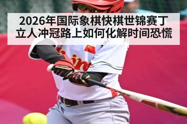 2026年国际象棋快棋世锦赛丁立人冲冠路上如何化解时间恐慌